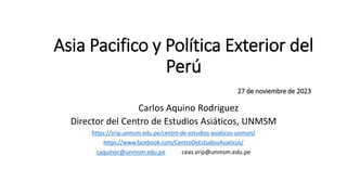 Asia Pacifico y Política Exterior del
Perú
27 de noviembre de 2023
Carlos Aquino Rodriguez
Director del Centro de Estudios Asiáticos, UNMSM
https://vrip.unmsm.edu.pe/centro-de-estudios-asiaticos-unmsm/
https://www.facebook.com/CentroDeEstudiosAsiaticos/
caquinor@unmsm.edu.pe ceas.vrip@unmsm.edu.pe
 