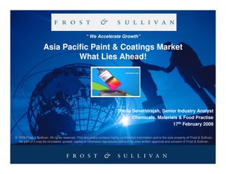 “ We Accelerate Growth”

                    Asia Pacific Paint & Coatings Market
                             What Lies Ahead!




                                                                           Sheila Senathirajah, Senior Industry Analyst
                                                                                  Chemicals, Materials & Food Practise
                                                                                                     17th February 2009

© 2009 Frost & Sullivan. All rights reserved. This document contains highly confidential information and is the sole property of Frost & Sullivan.
  No part of it may be circulated, quoted, copied or otherwise reproduced without the prior written approval and consent of Frost & Sullivan.
 