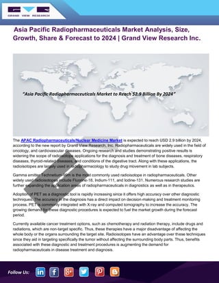 Follow Us:
Asia Pacific Radiopharmaceuticals Market Analysis, Size,
Growth, Share & Forecast to 2024 | Grand View Research Inc.
The APAC Radiopharmaceuticals/Nuclear Medicine Market is expected to reach USD 2.9 billion by 2024,
according to the new report by Grand View Research, Inc. Radiopharmaceuticals are widely used in the field of
oncology, and cardiovascular diseases. Ongoing research and studies demonstrating positive results is
widening the scope of radioisotope applications for the diagnosis and treatment of bone diseases, respiratory
diseases, thyroid-related diseases, and conditions of the digestive tract. Along with these applications, the
radioisotopes are largely used in radiopharmacology to study drug movement in lab subjects.
Gamma emitter Technetium-99m is the most commonly used radioisotope in radiopharmaceuticals. Other
widely used radioisotopes include Fluorine-18, Indium-111, and Iodine-131. Numerous research studies are
further expanding the application areas of radiopharmaceuticals in diagnostics as well as in therapeutics.
Adoption of PET as a diagnostic tool is rapidly increasing since it offers high accuracy over other diagnostic
techniques. The accuracy in the diagnosis has a direct impact on decision-making and treatment monitoring
process. PET is commonly integrated with X-ray and computed tomography to increase the accuracy. The
growing demand for these diagnostic procedures is expected to fuel the market growth during the forecast
period.
Currently available cancer treatment options, such as chemotherapy and radiation therapy, include drugs and
radiations, which are non-target specific. Thus, these therapies have a major disadvantage of affecting the
whole body or the organs surrounding the target site. Radioisotopes have an advantage over these techniques
since they aid in targeting specifically the tumor without affecting the surrounding body parts. Thus, benefits
associated with these diagnostic and treatment procedures is augmenting the demand for
radiopharmaceuticals in disease treatment and diagnosis.
“Asia Pacific Radiopharmaceuticals Market to Reach $2.9 Billion By 2024”
 