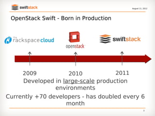 August 11, 2012




 OpenStack Swift - Born in Production




     2009            2010               2011
     Developed in large-scale production
               environments
Currently +70 developers - has doubled every 6
                    month
                                                          3
 