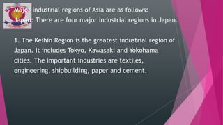 Major industrial regions of Asia are as follows:
Japan: There are four major industrial regions in Japan.
1. The Keihin Region is the greatest industrial region of
Japan. It includes Tokyo, Kawasaki and Yokohama
cities. The important industries are textiles,
engineering, shipbuilding, paper and cement.
 