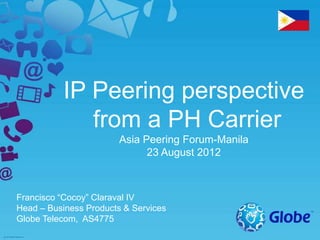 IP Peering perspective
from a PH Carrier
Asia Peering Forum-Manila
23 August 2012
Francisco “Cocoy” Claraval IV
Head – Business Products & Services
Globe Telecom, AS4775
 