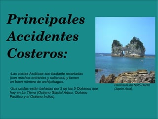 Principales 
Accidentes 
Costeros:
-Las costas Asiáticas son bastante recortadas
(con muchos entrantes y salientes) y tienen
un buen número de archipiélagos.
-Sus costas están bañadas por 3 de los 5 Océanos que
hay en La Tierra (Océano Glacial Ártico, Océano
Pacífico y el Océano Índico).
Península de Noto-Hanto
(Japón,Asia).
 
