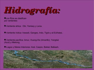 Hidrografía:Hidrografía:
-Lagos y Mares Interiores: Aral, Caspio, Baikal, Balkash.
Los Ríos se clasifican
por vertientes:
-Vertiente ártica: Obi, Yenisey y Lena.
-Vertiente índica: Irawadi, Ganges, Indo, Tigris y el Eúfrates.
-Vertiente pacífica: Amur, Huang-He (Amarillo), Yangtsé
(Azul) y Mekong.
 