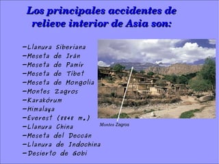 Los principales accidentes de Los principales accidentes de 
relieve interior de Asia son:relieve interior de Asia son:
-Llanura Siberiana
-Meseta de Irán
-Meseta de Pamír
-Meseta de Tíbet
-Meseta de Mongolia
-Montes Zagros
-Karakórum
-Himalaya
-Everest (8848 m.)
-Llanura China
-Meseta del Deccán
-Llanura de Indochina
-Desierto de Gobi
Montes Zagros
 