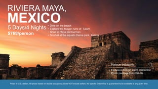 RIVIERA MAYA,
MEXICO5 Days/4 Nights
$769/person
• Dine on the beach
• Explore the Mayan ruins of Tulum
• Shop in Playa del Carmen
• Snorkel at the aquatic theme park, Xel-Ha
Prices in U.S. dollars. All prices based on double occupancy. Does NOT include airfare. No specific DreamTrip is guaranteed to be available at any given time.
• Exclusive dolphin swim interaction
• Photo package from Xel-Ha
Platinum Inclusions:
 