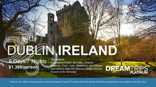 DUBLIN,IRELAND
8 Days/7 Nights
$1,389/person
• Tour Ireland
• Experience Dublin, Bunratty, Limerick,
Killarney, Cobh, Cork, Waterford, and Kildare
• Visit historic sites like Blarney Castle and the
Church of St. Nicholas
Prices in U.S. dollars. All prices based on double occupancy. Does NOT include airfare. No specific DreamTrip is guaranteed to be available at any given time.
 