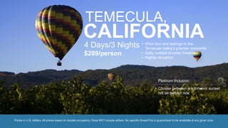 TEMECULA,
CALIFORNIA4 Days/3 Nights
$289/person
• Wine tour and tastings in the
Temecula Valley’s premier vineyards
• Daily cooked-to-order breakfast
• Nightly reception
Prices in U.S. dollars. All prices based on double occupancy. Does NOT include airfare. No specific DreamTrip is guaranteed to be available at any given time.
• Choose between a sunrise or sunset
hot air balloon ride
Platinum Inclusion:
 