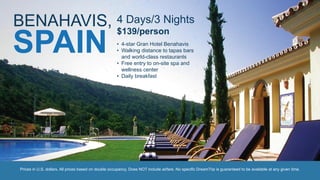 4 Days/3 Nights
$139/person
• 4-star Gran Hotel Benahavis
• Walking distance to tapas bars
and world-class restaurants
• Free entry to on-site spa and
wellness center
• Daily breakfast
Prices in U.S. dollars. All prices based on double occupancy. Does NOT include airfare. No specific DreamTrip is guaranteed to be available at any given time.
BENAHAVIS,
SPAIN
 