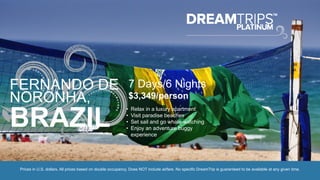 FERNANDO DE
NORONHA,
BRAZIL
7 Days/6 Nights
$3,349/person
• Relax in a luxury apartment
• Visit paradise beaches
• Set sail and go whale-watching
• Enjoy an adventure buggy
experience
Prices in U.S. dollars. All prices based on double occupancy. Does NOT include airfare. No specific DreamTrip is guaranteed to be available at any given time.
 