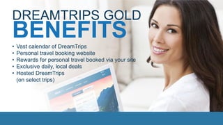 BENEFITS
DREAMTRIPS GOLD
• Vast calendar of DreamTrips
• Personal travel booking website
• Rewards for personal travel booked via your site
• Exclusive daily, local deals
• Hosted DreamTrips
(on select trips)
 