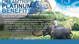 BENEFITS
DREAMTRIPS
PLATINUM
• Access to exclusive DreamTrips Platinum travel experiences
• Advance access and booking for all DreamTrips
• Trip-specific upgrades on many DreamTrips, such as room
upgrades, early/late hotel check-in, resort credits, lift tickets,
green fees, spa discounts, culinary classes and more
• Ability to use 20 percent more DreamTrips Points
Enjoy everything a DreamTrips Gold Member does, plus,
when and where available:
 