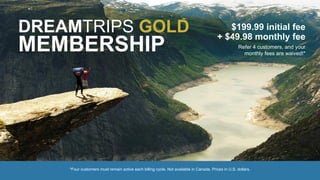 DREAMTRIPS GOLD
MEMBERSHIP
$199.99 initial fee
+ $49.98 monthly fee
Refer 4 customers, and your
monthly fees are waived!*
*Four customers must remain active each billing cycle. Not available in Canada. Prices in U.S. dollars.
 