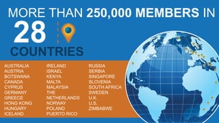 MORE THAN 250,000 MEMBERS IN
COUNTRIES
AUSTRALIA
AUSTRIA
BOTSWANA
CANADA
CYPRUS
GERMANY
GREECE
HONG KONG
HUNGARY
ICELAND
IRELAND
ISRAEL
KENYA
MALTA
MALAYSIA
THE
NETHERLANDS
NORWAY
POLAND
PUERTO RICO
RUSSIA
SERBIA
SINGAPORE
SLOVENIA
SOUTH AFRICA
SWEDEN
U.K.
U.S.
ZIMBABWE
 