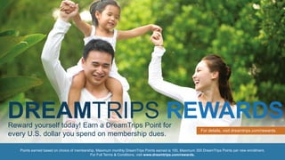 Points earned based on choice of membership. Maximum monthly DreamTrips Points earned is 100. Maximum 300 DreamTrips Points per new enrollment.
For Full Terms & Conditions, visit www.dreamtrips.com/rewards.
Reward yourself today! Earn a DreamTrips Point for
every U.S. dollar you spend on membership dues.
For details, visit dreamtrips.com/rewards.
DREAMTRIPS REWARDS
 