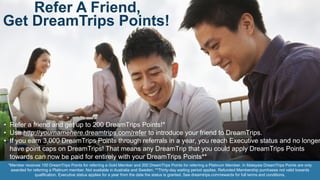 Refer A Friend,
Get DreamTrips Points!
• Refer a friend and get up to 200 DreamTrips Points!*
• Use http://yournamehere.dreamtrips.com/refer to introduce your friend to DreamTrips.
• If you earn 3,000 DreamTrips Points through referrals in a year, you reach Executive status and no longer
have point caps on DreamTrips! That means any DreamTrip that you could apply DreamTrips Points
towards can now be paid for entirely with your DreamTrips Points**
*Member receives 100 DreamTrips Points for referring a Gold Member and 200 DreamTrips Points for referring a Platinum Member. In Malaysia DreamTrips Points are only
awarded for referring a Platinum member. Not available in Australia and Sweden. **Thirty-day waiting period applies. Refunded Membership purchases not valid towards
qualification. Executive status applies for a year from the date the status is granted. See dreamtrips.com/rewards for full terms and conditions.
 