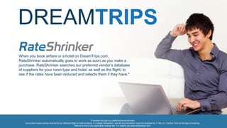 DREAMTRIPS
*If booked through our preferred travel provider.
Concurrent lower pricing must be for an identical flight or hotel booking, in a single transaction, and all documentation must be received by 11:59 p.m. Central Time on the day of booking.
Refund is minus any applicable change fee. For details see www.dreamtrips.com.
When you book airfare or a hotel on DreamTrips.com,
RateShrinker automatically goes to work as soon as you make a
purchase. RateShrinker searches our preferred vendor’s database
of suppliers for your room type and hotel, as well as the flight, to
see if the rates have been reduced and selects them if they have.*
 