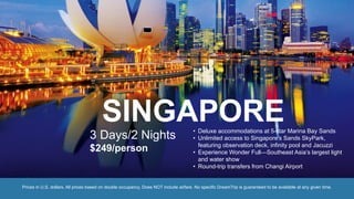 SINGAPORE
3 Days/2 Nights
$249/person
• Deluxe accommodations at 5-star Marina Bay Sands
• Unlimited access to Singapore’s Sands SkyPark,
featuring observation deck, infinity pool and Jacuzzi
• Experience Wonder Full—Southeast Asia’s largest light
and water show
• Round-trip transfers from Changi Airport
Prices in U.S. dollars. All prices based on double occupancy. Does NOT include airfare. No specific DreamTrip is guaranteed to be available at any given time.
 