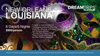 NEW ORLEANS,
LOUISIANA
6 Days/5 Nights
$999/person
• 5 nights at Hotel Monteleone
• Grandstand seating for either the
Endymion, Bacchus, or Proteus
and Orpheus parades
• Two-day New Orleans Power
Pass to include admission to 26-
top New Orleans attractions
Prices in U.S. dollars. All prices based on double occupancy. Does NOT include airfare. No specific DreamTrip is guaranteed to be available at any given time.
 