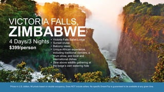 VICTORIA FALLS,
ZIMBABWE4 Days/3 Nights
$399/person
• Victoria Falls Safari Lodge
• Sunset cruise
• Balcony views
• Unique African experience,
including traditional dancers, a
drum show, and local and
international dishes
• Dine above wildlife gathering at
the lodge’s own watering hole
Prices in U.S. dollars. All prices based on double occupancy. Does NOT include airfare. No specific DreamTrip is guaranteed to be available at any given time.
 
