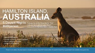 HAMILTON ISLAND,
AUSTRALIA5 Days/4 Nights
$649/person
• Full-day trip to the Great Barrier Reef
• Half-day trip to Whitehaven Beach
• Daily entry to Hamilton Island Wildlife Park
Prices in U.S. dollars. All prices based on double occupancy. Does NOT include airfare. No specific DreamTrip is guaranteed to be available at any given time.
• Private round-trip airport transfers
• Room category upgrade
• Bottle of champagne
Platinum Inclusions:
 