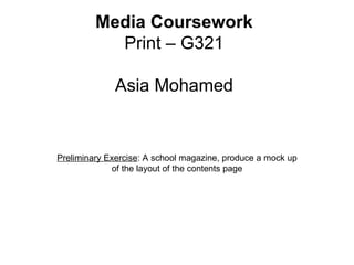 Media Coursework
           Print – G321

              Asia Mohamed


Preliminary Exercise: A school magazine, produce a mock up
             of the layout of the contents page
 