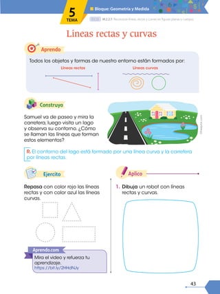 43
D.C.D.
Construyo
Repasa con color rojo las líneas
rectas y con color azul las líneas
curvas.
1. Dibuja un robot con líneas
rectas y curvas.
Aplico
Samuel va de paseo y mira la
carretera, luego visita un lago
y observa su contorno. ¿Cómo
se llaman las líneas que forman
estos elementos?
Aprendo
Todos los objetos y formas de nuestro entorno están formados por:
Líneas rectas y curvas
M.2.2.7. Reconocer líneas, rectas y curvas en figuras planas y cuerpos.
■ Bloque: Geometría y Medida
5
TEMA
Líneas rectas Líneas curvas
R. El contorno del lago está formado por una línea curva y la carretera
por líneas rectas.
Mira el video y refuerza tu
aprendizaje.
https://bit.ly/2HHdNJy
Aprendo.com
Ejercito
©Freepick.com
 