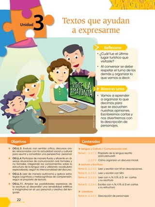 O.M.2.2.Utilizar objetos del entorno para formar con-
juntos, establecer gráficamente la correspondencia
entre sus elementos y desarrollar la comprensión de
modelos matemáticos.
O.M.2.3. Integrar concretamente el concepto de
número, y reconocer situaciones del entorno en las
que se presenten problemas que requieran la formu-
lación de expresiones matemáticas sencillas, para
resolverlas, de forma individual o grupal, utilizando
los algoritmos de adición, sustracción, multiplica-
ción y división exacta.
Tema 1 M.2.1.1. Conjuntos. Representación
gráfica.
Tema 2 M.2.1.12. Números dígitos. Cardinalidad.
Lectura y escritura.
Tema 3 M.2.1.12. Números 3 y 4. Números dígitos.
Cardinalidad. Lectura y escritura.
Tema 4 M.2.1.12. Números 5 y 6. Números dígitos.
Cardinalidad. Lectura y escritura.
Tema 5 M.2.1.12. Números 7 y 8. Números dígitos.
Cardinalidad. Lectura y escritura.
Tema 6 M.2.1.12. Números 9 y 0. Números dígitos.
Cardinalidad. Lectura y escritura.
Contenidos
Objetivos
Lengua y Cultura / Comunicación oral
Tema1: LL.2.1.2. Propósito de la lengua escrita
para persuadir.
LL.2.2.2. Cómo organizar un discurso inicial.
Lectura y Escritura
Tema 2: LL.2.3.2. Leer y escribir con M en descripciones.
Tema 3: LL.2.4.2. Leer y escribir con Mm
Tema 4: LL.2.3.3 Leer con n, N, ñ,Ñ, d, D en cartas
y su escritura
Tema 5: LL.2.4.3. Escribir con n, N, ñ,Ñ, d, D en cartas
y su estructura
Literatura
Tema 6: LL.2.5.5. Descripción de personajes
OG.LL.3. Evaluar, con sentido crítico, discursos ora-
les relacionados con la actualidad social y cultural
para asumir y consolidar una perspectiva personal.
OG.LL.4. Participar de manera fluida y eficiente en di-
versas situaciones de comunicación oral, formales y
no formales, integrando los conocimientos sobre la
estructura de la lengua oral y utilizando vocabulario
especializado, según la intencionalidad del discurso.
OG.LL.5. Leer de manera autónoma y aplicar estra-
tegias cognitivas y metacognitivas de comprensión,
según el propósito de lectura.
OG.LL.11. Ampliar las posibilidades expresivas de
la escritura al desarrollar una sensibilidad estética
e imaginativa en el uso personal y creativo del len-
guaje.
22
Textos que ayudan
a expresarme
3
Unidad
3
Mientras tanto
• Vamos a aprender
a organizar lo que
decimos para
que se escuchen
nuestras opiniones.
Escribiremos cartas y
nos divertiremos con
la descripción de
personajes.
Reflexiono
• ¿Cuál fue el último
lugar turístico que
visitaste?
• Al conversar se debe
respetar el turno de los
demás y organizar lo
que vamos a decir.
©Saphi
creative
 