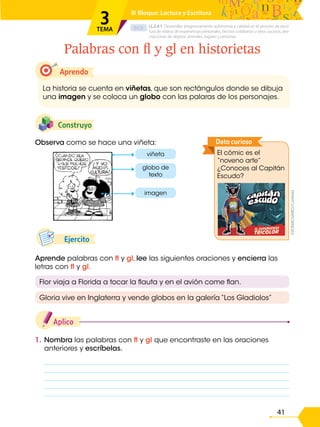 D.C.D.
41
1. Nombra las palabras con fl y gl que encontraste en las oraciones
anteriores y escríbelas.
Aplico
Aprende palabras con fl y gl, lee las siguientes oraciones y encierra las
letras con fl y gl.
Ejercito
Observa como se hace una viñeta:
Construyo
Aprendo
La historia se cuenta en viñetas, que son rectángulos donde se dibuja
una imagen y se coloca un globo con las palaras de los personajes.
Palabras con fl y gl en historietas
LL.2.4.1. Desarrollar progresivamente autonomía y calidad en el proceso de escri-
tura de relatos de experiencias personales, hechos cotidianos u otros sucesos, des-
cripciones de objetos, animales, lugares y personas.
■ Bloque: Lectura y Escritura
3
TEMA
Flor viaja a Florida a tocar la flauta y en el avión come flan.
Gloria vive en Inglaterra y vende globos en la galería “Los Gladiolos”
viñeta
imagen
globo de
texto
El cómic es el
“noveno arte”
¿Conoces al Capitán
Escudo?
Dato curioso
©ZONACUARIO/Cortesía
 