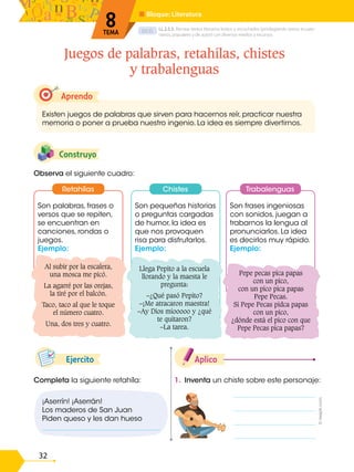 D.C.D.
32
Son frases ingeniosas
con sonidos, juegan a
trabarnos la lengua al
pronunciarlos. La idea
es decirlos muy rápido.
Ejemplo:
Son pequeñas historias
o preguntas cargadas
de humor, la idea es
que nos provoquen
risa para disfrutarlos.
Ejemplo:
Son palabras, frases o
versos que se repiten,
se encuentran en
canciones, rondas o
juegos.
Ejemplo:
1. Inventa un chiste sobre este personaje:
Aplico
Completa la siguiente retahíla:
Ejercito
Construyo
Observa el siguiente cuadro:
Aprendo
Existen juegos de palabras que sirven para hacernos reír, practicar nuestra
memoria o poner a prueba nuestro ingenio. La idea es siempre divertirnos.
Juegos de palabras, retahílas, chistes
y trabalenguas
LL.2.5.5. Recrear textos literarios leídos o escuchados (privilegiando textos ecuato-
rianos, populares y de autor) con diversos medios y recursos.
■ Bloque: Literatura
8
TEMA
Al subir por la escalera,
una mosca me picó.
La agarré por las orejas,
la tiré por el balcón.
Taco, taco al que le toque
el número cuatro.
Una, dos tres y cuatro.
Llega Pepito a la escuela
llorando y la maesta le
pregunta:
–¿Qué pasó Pepito?
–¡Me atracaron maestra!
–Ay Dios míooooo y ¿qué
te quitaron?
–La tarea.
Pepe pecas pica papas
con un pico,
con un pico pica papas
Pepe Pecas.
Si Pepe Pecas pidca papas
con un pico,
¿dónde está el pico con que
Pepe Pecas pica papas?
Retahílas Chistes Trabalenguas
¡Aserrín! ¡Aserrán!
Los maderos de San Juan
Piden queso y les dan hueso
_________________________________
©
reepik.com
 