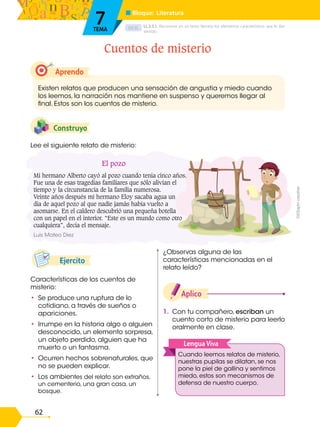 D.C.D.
62
Ejercito
1. Con tu compañero, escriban un
cuento corto de misterio para leerlo
oralmente en clase.
Aplico
Características de los cuentos de
misterio:
• Se produce una ruptura de lo
cotidiano, a través de sueños o
apariciones.
• Irrumpe en la historia algo o alguien
desconocido, un elemento sorpresa,
un objeto perdido, alguien que ha
muerto o un fantasma.
• Ocurren hechos sobrenaturales, que
no se pueden explicar.
• Los ambientes del relato son extraños,
un cementerio, una gran casa, un
bosque.
Lee el siguiente relato de misterio:
Construyo
Aprendo
Existen relatos que producen una sensación de angustia y miedo cuando
los leemos, la narración nos mantiene en suspenso y queremos llegar al
final. Estos son los cuentos de misterio.
Cuentos de misterio
LL.3.5.1. Reconocer en un texto literario los elementos característicos que le dan
sentido.
■ Bloque: Literatura
7
TEMA
Cuando leemos relatos de misterio,
nuestras pupilas se dilatan, se nos
pone la piel de gallina y sentimos
miedo, estos son mecanismos de
defensa de nuestro cuerpo.
LenguaViva
¿Observas alguna de las
características mencionadas en el
relato leído?
El pozo
Mi hermano Alberto cayó al pozo cuando tenía cinco años.
Fue una de esas tragedias familiares que sólo alivian el
tiempo y la circunstancia de la familia numerosa.
Veinte años después mi hermano Eloy sacaba agua un
día de aquel pozo al que nadie jamás había vuelto a
asomarse. En el caldero descubrió una pequeña botella
con un papel en el interior. “Este es un mundo como otro
cualquiera”, decía el mensaje.
Luis Mateo Diez
©©Saphi
creative
 