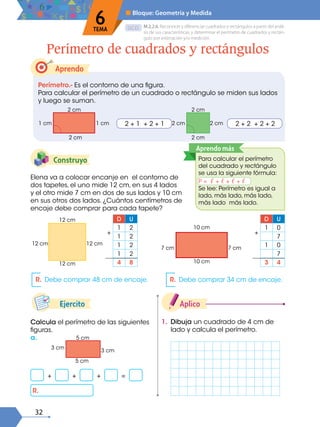 32
D.C.D.
Aprendo
Elena va a colocar encanje en el contorno de
dos tapetes, el uno mide 12 cm, en sus 4 lados
y el otro mide 7 cm en dos de sus lados y 10 cm
en sus otros dos lados. ¿Cuántos centímetros de
encaje debe comprar para cada tapete?
Construyo
Perímetro.- Es el contorno de una figura.
Para calcular el perímetro de un cuadrado o rectángulo se miden sus lados
y luego se suman.
Perímetro de cuadrados y rectángulos
M.2.2.6. Reconocer y diferenciar cuadrados y rectángulos a partir del análi-
sis de sus características, y determinar el perímetro de cuadrados y rectán-
gulo por estimación y/o medición.
6
TEMA
■ Bloque: Geometría y Medida
2 cm
2 cm
1 cm 1 cm 2 + 1 + 2 + 1
10 cm
10 cm
7 cm 7 cm
2 cm
2 cm
2 cm 2 cm 2 + 2 + 2 + 2
12 cm
12 cm
12 cm 12 cm
D U
1 2
1 2
1 2
1 2
4 8
+
D U
1 0
7
1 0
7
3 4
+
R. Debe comprar 48 cm de encaje. R. Debe comprar 34 cm de encaje.
1. Dibuja un cuadrado de 4 cm de
lado y calcula el perímetro.
Aplico
Calcula el perímetro de las siguientes
figuras.
a.
Ejercito
5 cm
5 cm
3 cm
3 cm
+ + + =
R.
Para calcular el perímetro
del cuadrado y rectángulo
se usa la siguiente fórmula:
P = ℓ + ℓ + ℓ + ℓ
Se lee: Perímetro es igual a
lado, más lado, más lado,
más lado más lado.
Aprendo más
 