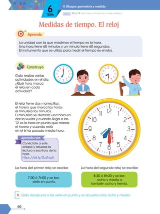 Aprendo
60
D.C.D.
Construyo
El reloj tiene dos manecillas:
el horero que marca las horas
el minutero los minutos.
El minutero se demora una hora en
dar la vuelta y cuando llega a las
12 es la hora en punto que marca
el horero y cuando está
en el 6 ha pasado media hora.
La hora del primer reloj se escribe La hora del segundo reloj se escribe
Galo realiza varias
actividades en el día.
¿Qué hora marca
el reloj en cada
actividad?
La unidad con la que medimos el tiempo es la hora.
Una hora tiene 60 minutos y un minuto tiene 60 segundos.
El instrumento que se utiliza para medir el tiempo es el reloj.
M.2.2.18. Leer horas y minutos en un reloj analógico.
Medidas de tiempo. El reloj
■ Bloque: geometría y medida
6
TEMA
7:00 ó 7h00 y se lee:
siete en punto.
8:30 ó 8h30 y se lee:
ocho y media o
también ocho y treinta.
Conéctate a este
enlace y refuerza la
lectura y escritura de la
hora.
https://bit.ly/2LaTvpA
Aprendo.com
R. Galo desayuna a las siete en punto y se acuesta a las ocho y media.
 