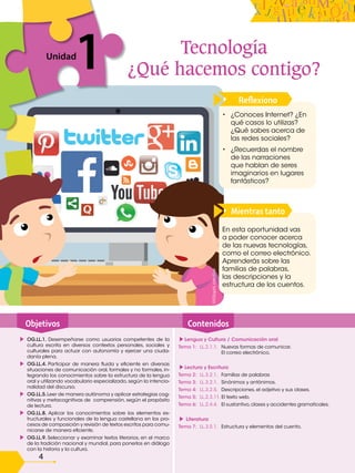 4
Reflexiono
1
Unidad
1
Mientras tanto
Objetivos Contenidos
OG.LL.1. Desempeñarse como usuarios competentes de la
cultura escrita en diversos contextos personales, sociales y
culturales para actuar con autonomía y ejercer una ciuda-
danía plena.
OG.LL.4. Participar de manera fluida y eficiente en diversas
situaciones de comunicación oral, formales y no formales, in-
tegrando los conocimientos sobre la estructura de la lengua
oral y utilizando vocabulario especializado, según la intencio-
nalidad del discurso.
OG.LL.5.Leer de manera autónoma y aplicar estrategias cog-
nitivas y metacognitivas de comprensión, según el propósito
de lectura.
OG.LL.8. Aplicar los conocimientos sobre los elementos es-
tructurales y funcionales de la lengua castellana en los pro-
cesos de composición y revisión de textos escritos para comu-
nicarse de manera eficiente.
OG.LL.9. Seleccionar y examinar textos literarios, en el marco
de la tradición nacional y mundial, para ponerlos en diálogo
con la historia y la cultura.
Lengua y Cultura / Comunicación oral
Tema 1: LL.2.1.1. Nuevas formas de comunicar.
El correo electrónico.
Lectura y Escritura
Tema 2: LL.3.2.1. Familias de palabras
Tema 3: LL.3.2.1. Sinónimos y antónimos.
Tema 4: LL.3.2.5. Descripciones, el adjetivo y sus clases.
Tema 5: LL.2.3.11. El texto web.
Tema 6: LL.2.4.4. El sustantivo,clases y accidentes gramaticales.
Literatura
Tema 7: LL.3.5.1. Estructura y elementos del cuento.
En esta oportunidad vas
a poder conocer acerca
de las nuevas tecnologías,
como el correo electrónico.
Aprenderás sobre las
familias de palabras,
las descripciones y la
estructura de los cuentos.
• ¿Conoces Internet? ¿En
qué casos lo utilizas?
¿Qué sabes acerca de
las redes sociales?
• ¿Recuerdas el nombre
de las narraciones
que hablan de seres
imaginarios en lugares
fantásticos?
Tecnología
¿Qué hacemos contigo?
©©Saphi
creative
 