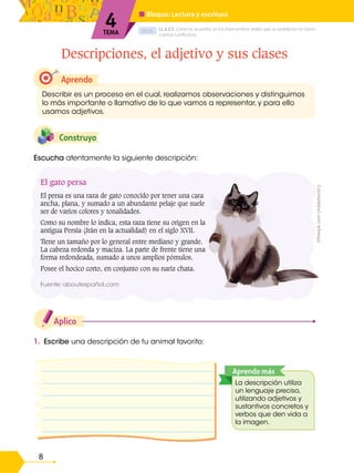 D.C.D.
8
Descripciones, el adjetivo y sus clases
4
TEMA
■ Bloque: Lectura y escritura
LL.3.2.5. Construir acuerdos en los intercambios orales que se establecen en torno
a temas conflictivos.
Aplico
1. Escribe una descripción de tu animal favorito:
Construyo
Aprendo
Describir es un proceso en el cual, realizamos observaciones y distinguimos
lo más importante o llamativo de lo que vamos a representar, y para ello
usamos adjetivos.
La descripción utiliza
un lenguaje preciso,
utilizando adjetivos y
sustantivos concretos y
verbos que den vida a
la imagen.
Aprendo más
Escucha atentamente la siguiente descripción:
El gato persa
El persa es una raza de gato conocido por tener una cara
ancha, plana, y sumado a un abundante pelaje que suele
ser de varios colores y tonalidades.
Como su nombre lo indica, esta raza tiene su origen en la
antigua Persia (Irán en la actualidad) en el siglo XVII.
Tiene un tamaño por lo general entre mediano y grande.
La cabeza redonda y maciza. La parte de frente tiene una
forma redondeada, sumado a unos amplios pómulos.
Posee el hocico corto, en conjunto con su nariz chata.
Fuente: aboutespañol.com
©Freepik.com
(Adaptación)
 