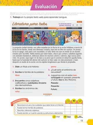 13
Evaluación
• Reconozco el uso y los cuidados que debo tener en Internet.
• Puedo formar familia de palabras.
• Describo utilizando adjetivos.
• Puedo escribir un cuento usando su estructura y elementos.
Autoevaluación
Lo logré En
proceso
1. Trabaja en tu propio texto web para aprender Lengua.
CE.LL.3.6. Produce textos con tramas narrativas y las integra cuando es pertinente; utiliza los elementos de la lengua más apropiados para cada uno,
logrando coherencia y cohesión; autorregula la escritura mediante la aplicación del proceso de producción, estrategias de pensamiento.
La pequeña ciudad dormía, sus calles mojadas por la lluvia de la noche brillaban a través de
la luz de los faroles, desde una diminuta ventana, Juan leía un libro de cuentos. De pronto,
la luz se apagó, todo pasó a ser oscuridad y el niño abrió sus ojos en medio de un mundo
extraño pero increíble. Había música por todos lados, chicos que corrían y saltaban jugando
con animales fantásticos, deliciosos dulces de muchos colores y sabores, algo nunca antes
visto. De pronto, Juan logró ver de lejos a su perro que le sonreía en mitad de aquella fiesta,
hasta que la humedad del aliento del cachorro se hizo cada vez más penetrante y Juan
despertó en medio de la noche con los rápidos lengüetazos que Menta le propinaba.
1. Dale un título a la historia:
_________________________________
2. Escribe la familia de la palabra:
libro: ___________ ,
________________ , ______________ .
3. Encuentra cinco adjetivos
calificativos y subráyalos. Encierra
dos demostrativos.
4. Escribe los sinónimos de:
niño: _____________
perro: _____________
5. ¿Cuál sería el antónimo de
oscuridad? __________________
6. Juguemos con el verbo leer,
conjúgalo en pasado, presente
y futuro. Usa la 3ra. Persona.
Pasado: __________________
Presente: _________________
Futuro: ___________________
©Freepik.com
(Adaptación)
 