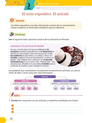 D.C.D.
18
Artesanía en la provincia de Manabí
Es muy conocida dentro del país la habilidad de los
artesanos manabitas especialmente en la fabricación de
artículos de paja toquilla. Fama internacional han tenido
los sombreros de paja debido a su calidad y finura. En
el habla castellana consta la denominación “sombrero de
Jipijapa” para designar estos sombreros. En el mercado
norteamericano se los conoció como “Panamá hats”. Otra
artesanía muy difundida es la que utiliza el mimbre para la
confección de muebles y gran variedad de artículos.
1. Escribe tres oraciones con los artículos y sustantivos resaltados en el texto.
Aplico
Las palabras que acompañan al sustantivo se denominan artículos, se ubican
antes de ellos y sirven para dar más información.
Lee el siguiente texto expositivo acerca de la artesanía en Manabí.
Construyo
Aprendo
Los textos expositivos nos dan información acerca de un conocimiento
nuevo o expone un tema para ampliar lo que ya sabemos.
El texto expositivo. El artículo
LL.2.4.1. Desarrollar progresivamente autonomía y calidad en el proceso de escritu-
ra de relatos de experiencias personales, hechos cotidianos u otros sucesos.
■ Bloque: Lectura y escritura
3
TEMA
©https://www.entornoturistico.com
Refieren a elementos imprecisos
Indefinidos
Artículo
Definidos
Indican elementos conocidos
el la los las un una unos unas
1
2
3
 
