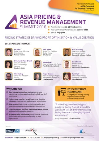 PIC SCHEME AVAILABLE
40% Cashback
for Singapore Companies
*Details on Page 6
1
■	 Main Conference: 12-13 October 2016
■	 Post-Conference Masterclass: 14 October 2016
■	Venue: Singapore
PRICING STRATEGIES DRIVING PROFIT OPTIMISATION & VALUE CREATION
2016 SPEAKERS INCLUDE:
Jeff Uden
Global Head of Pricing
& Quotations,
Premier Farnell
Mark James
Senior Vice President
Global Pricing,
DHL Express
Marc Alderding
Director of Strategic
Pricing, Asia Pacific,
Johnson & Johnson Medical
Emmanuelle Mace-Driskill
Executive Director -
Product & Strategic
Planning,
Charles & Keith
Munish Myer
Head of Pricing, Asia Pacific,
Mondelēz International
Jan Eckmann
Head of Pricing,
Asia Pacific,
UBS Wealth Management
Why Attend?
	 Gain inspirations on fine-tuning your pricing
	 transformation journeys from leading B2B and B2C 		
	practitioners
	 Explore new frontiers in pricing with actionable 		
	 takeaways that you can apply to your organisation
	 Asia-focused: Learn how to navigate pricing and 		
	 revenue management complexities in the region
	 Learn to manage multiple stakeholder expectations 	
	 while upholding pricing integrity
	 Achieve pricing excellence across internal functions
	 & elevate the importance of pricing in your 			
	organisation
Sponsors: Researched and Developed by:
POST CONFERENCE
MASTERCLASS:
Going Beyond Pricing: Driving
Organic Growth Through
Commercial Excellence
“A refreshing overview and good
practices sharing from all around the
world with lots of different industries
facing the same challenging dynamic
environment”
Pricing manager APAC, Club Med Vacances
John Pradeep
Senior Vice President –
Pricing,
Lazada Group
Jesper Hansson
Head of Pricing & Margin
Management, Asia Pacific,
LafargeHolcim
Rami Hajir
Global Head Pricing
Strategy & Operations
Telstra Global
BOOK NOW! T: +65 6722 9388  F: +65 6720 3804  E: enquiry@iqpc.com.sg  W: www.asiapricingsummit.com
 