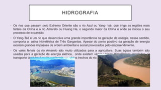 HIDROGRAFIA
• Os rios que passam pelo Extremo Oriente são o rio Azul ou Yang- tsé, que irriga as regiões mais
férteis da China e o rio Amarelo ou Huang He, o segundo maior da China e onde se iniciou o seu
processo de expansão.
• O Yang-Tsé é um rio que desenvolve uma grande importância na geração de energia, nesse sentido,
comporta a usina hidrelétrica de Três Gargantas. Apesar do ponto positivo da geração de energia
existem grandes impasses de ordem ambiental e social provocados pelo empreendimento.
• Os vales férteis do rio Amarelo são muito utilizados para a agricultura. Suas águas também são
usadas para a geração de energia elétrica, onde existem várias Usinas Hidrelétricas instaladas. O
transporte também é muito explorado em vários trechos do rio.
 
