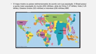 • O mapa mostra os países redimensionados de acordo com sua população. O Brasil possui
a quinta maior população do mundo (204 milhões), atrás de China (1,37 bilhão), Índia (1,25
bilhão), Estados Unidos (323 milhões) e Indonésia (256 milhões) BBC
 