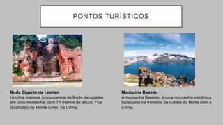 PONTOS TURÍSTICOS
Buda Gigante de Leshan
Um dos maiores monumentos de Buda esculpidos
em uma montanha, com 71 metros de altura. Fica
localizado no Monte Emei, na China.
Montanha Baekdu
A montanha Baekdu, é uma montanha vulcânica
localizada na fronteira da Coreia do Norte com a
China.
 