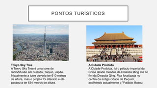 PONTOS TURÍSTICOS
Tokyo Sky Tree
A Tokyo Sky Tree é uma torre de
radiodifusão em Sumida, Tóquio, Japão.
Inicialmente a torre deveria ter 610 metros
de altura, mas o projeto foi alterado e ela
passou a ter 634 metros de altura.
A Cidade Proibida
A Cidade Proibida, foi o palácio imperial da
China desde meados da Dinastia Ming até ao
fim da Dinastia Qing. Fica localizada no
centro da antiga cidade de Pequim,
acolhendo actualmente o "Palácio Museu
 