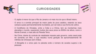 CURIOSIDADES
• O Japão é menor do que o Rio de Janeiro e é mais rico do que o Brasil inteiro.
• O arroz é a comida principal da maior parte do povo asiático, estando os seus
campos quase permanentemente inundados, por ser esta a sua forma de cultivo.
• A Cordilheira do Himalaia, entre a Índia e a China, tem as montanhas mais
elevadas o mundo, superando muitos dos seus picos os 8000m de altura, como o
Monte Everest, o mais alto do Planeta Terra.
• Na China, diante do controle de natalidade imposto pelo governo, cada casal pode
ter somente um filho, o que resultou numa geração de aproximadamente 90
milhões de Chineses sem irmãos.
• A Mongólia é o único país no planeta onde o número de cavalos supera o de
pessoas.
 