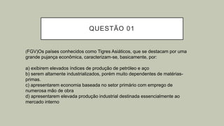 QUESTÃO 01
(FGV)Os países conhecidos como Tigres Asiáticos, que se destacam por uma
grande pujança econômica, caracterizam-se, basicamente, por:
a) exibirem elevados índices de produção de petróleo e aço
b) serem altamente industrializados, porém muito dependentes de matérias-
primas.
c) apresentarem economia baseada no setor primário com emprego de
numerosa mão de obra
d) apresentarem elevada produção industrial destinada essencialmente ao
mercado interno
 