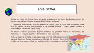 ÁSIA GERAL
• A Ásia é o maior continente, tanto em área, praticamente um terço das terras emersas do
planeta, como em população, mais de 4 bilhões de habitantes
• O continente detém uma formação geográfica variada, com algumas das montanhas mais
altas do mundo, os rios mais extensos e os maiores desertos. Como o monte Everest, a
cordilheira do Himalaia e o Mar Morto
• As nações asiáticas possuem diversos sistemas de governo, como os comunistas, os
monarcas, os xeiques, os países democráticos ou o sultanato.
• Já a população é formada de povos de raça amarela, embora apresentem
grandes distinções físicas, linguísticas e culturais. Há também outros troncos
étnicos, como o negro e o branco, predominantes no sudeste do continente.
 