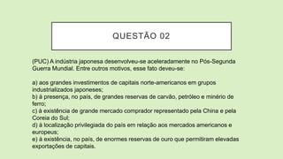 QUESTÃO 02
(PUC) A indústria japonesa desenvolveu-se aceleradamente no Pós-Segunda
Guerra Mundial. Entre outros motivos, esse fato deveu-se:
a) aos grandes investimentos de capitais norte-americanos em grupos
industrializados japoneses;
b) à presença, no país, de grandes reservas de carvão, petróleo e minério de
ferro;
c) à existência de grande mercado comprador representado pela China e pela
Coreia do Sul;
d) à localização privilegiada do país em relação aos mercados americanos e
europeus;
e) à existência, no país, de enormes reservas de ouro que permitiram elevadas
exportações de capitais.
 