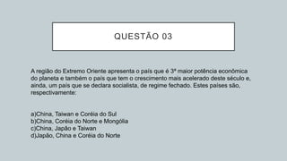 QUESTÃO 03
A região do Extremo Oriente apresenta o país que é 3ª maior potência econômica
do planeta e também o país que tem o crescimento mais acelerado deste século e,
ainda, um país que se declara socialista, de regime fechado. Estes países são,
respectivamente:
a)China, Taiwan e Coréia do Sul
b)China, Coréia do Norte e Mongólia
c)China, Japão e Taiwan
d)Japão, China e Coréia do Norte
 