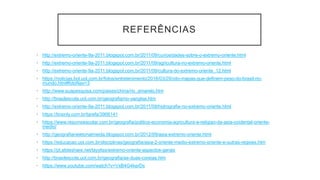 REFERÊNCIAS
• http://extremo-oriente-9a-2011.blogspot.com.br/2011/09/curiosidades-sobre-o-extremo-oriente.html
• http://extremo-oriente-9a-2011.blogspot.com.br/2011/09/agricultura-no-extremo-oriente.html
• http://extremo-oriente-9a-2011.blogspot.com.br/2011/09/cultura-do-extremo-oriente_12.html
• https://noticias.bol.uol.com.br/fotos/entretenimento/2016/03/29/oito-mapas-que-definem-peso-do-brasil-no-
mundo.htm#fotoNav=3
• http://www.suapesquisa.com/paises/china/rio_amarelo.htm
• http://brasilescola.uol.com.br/geografia/rio-yangtse.htm
• http://extremo-oriente-9a-2011.blogspot.com.br/2011/09/hidrografia-no-extremo-oriente.html
• https://brainly.com.br/tarefa/3906141
• https://www.resumoescolar.com.br/geografia/politica-economia-agricultura-e-religiao-da-asia-ocidental-oriente-
medio/
• http://geografianewtonalmeida.blogspot.com.br/2012/09/asia-extremo-oriente.html
• https://educacao.uol.com.br/disciplinas/geografia/asia-2-oriente-medio-extremo-oriente-e-outras-regioes.htm
• https://pt.slideshare.net/layyliss/extremo-oriente-aspectos-gerais
• http://brasilescola.uol.com.br/geografia/as-duas-coreias.htm
• https://www.youtube.com/watch?v=VxB4G4kerDs
 