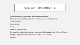 ÁSIA EXTREMO ORIENTE
• Tradicionalmente é composto pelos seguintes países:
• China (províncias de Tibete, Qinghai e Xinjiang ficam na Ásia Central);
• Coreia do Norte;
• Coreia do Sul;
• Japão;
• Taiwan (China Nacional).
• Os seguintes países são algumas vezes considerados parte do Extremo Oriente:
• Mongólia (frequentemente considerada parte da Ásia Central);
• Vietnam
 