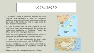 LOCALIZAÇÃO
• O Extremo Oriente é chamado também de Ásia
Oriental, está localizado a leste do continente
asiático e abrange um território que ocupa uma área
de cerca de 12 milhões de km2 e ocupa cerca de
30% do continente asiático.
• A China é o maior país da Ásia Oriental e um dos
mais ricos. Com aproximadamente 9,6 milhões de
quilômetros quadrados, a República Popular da
China é o terceiro maior país do mundo
• Todos os países possuem costa marítima, exceto a
Mongólia, que se situa entre a Rússia e a China.
• O Japão é um país constituído de ilhas, mais
precisamente um número de mais de 3.000 ilhas.
• Macau e Hong Kong são dois centros administrativos
capitalistas pertencentes à República Popular da
China.
• Taiwan é uma ilha pertencente também à China.
 